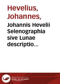 Johannis Hevelii Selenographia sive Lunae descriptio atque accurata, tam macularum eius quam motuum diversorum aliarumque omnium vicissitudinum, phasiumque, telescopii ope deprehensarum, delineatio : in qua simul caeterorum omnium planetarum nativa facies, variaeque observationes... figuris... aeri incisis... : addita est lentes expoliendi nova ratio ut et telescopia diversa constuendi et experiendi, horumq[ue] adminiculo... explicatur.