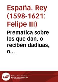 Prematica sobre los que dan, o reciben dadiuas, o promessas, para ser proueydos en oficios, o beneficios de prouision, o presentacion Real, y otras cosas.