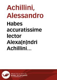 Habes accuratissime lector Alexa[n]ndri Achillini Bononiensis philosophorum nostre etatis decoris op[er]a lima eiusce actoris repollita [et] extersa ac denuo maxima cura ac diligentia i[m]pressa. De intelligentijs ; De orbibus ; De vniuersalibus ; De elementis ; De pri[n]cipijs chyroma[n]tie [et] physionomie ; De potestate syllogismi ; De subiecto medicine