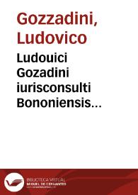 Ludouici Gozadini iurisconsulti Bononiensis disertissimi Consilia, seu responsa, in suam veram lectionem mendis, quibus affluebant, sensum et orationem deprauantibus, quoad fieri potuit, expunctis, nunc denuò restituta ; argumentorum ad haec eorundem locis, quae deerant, adiectis, numerisq[ue] suo, unde aberant, loco repositis illustrata