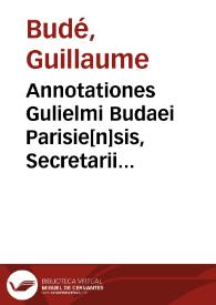 Annotationes Gulielmi Budaei Parisie[n]sis, Secretarii Regii, in quatuor et viginti Pandectarum libros, ad Ioannem Deganaium Cancellarium Franciae