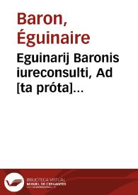 Eguinarij Baronis iureconsulti, Ad [ta próta] Digestorum seu Pandectarum ab Iustiniano Caesare editarum, perpetui commentarij : Quorum particula prior Romanum, posterior Gallicum ius ad singulos titulos complectitur ...: Accessit Haloandro lectionum uarietas, tam ex Tusco codice, quàm ex uetustissimo exemplari quo author utitur, in quo capitum omnium inscriptiones quoque extant