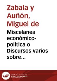 Miscelanea económico-política o Discursos varios sobre el modo de aliviar los vasallos con aumento del Real Erario