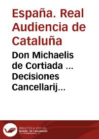 Don Michaelis de Cortiada ... Decisiones Cancellarij et Sacrii Regij Senatus Cathaloniae sive Praxis contentionum iudicialium et competentiarum Regnorum Inclytae Coronae Aragonum