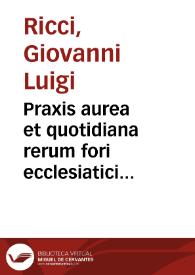 Praxis aurea et quotidiana rerum fori ecclesiatici complectens varias utriusque iuris resolutiones in qua quicquid in curiis ecclesiaticis et secularibus frequentius occurrere solet dilucidè ac succinctè continetur ...