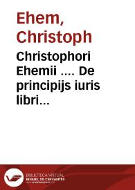 Christophori Ehemii .... De principijs iuris libri septem quibus iurisprudentia[m] arte, methodo, ordineq[ue] tradi, propijsq[ue] finibus circunscribi posse, dilucidè ostendit