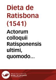 Actorum colloquii Ratisponensis ultimi, quomodo inchoatum, ac desertum, quaeq[ue] in eodem extemporali oratione inter partes disputata fuerint, verissima narratio