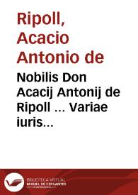 Nobilis Don Acacij Antonij de Ripoll ... Variae iuris resolutiones multis diuersorum senatuum decisionibus illustratae. Omnia sunt practicabilia quae hic resoluuntur et quotidianae praxi frequentissima, vbi quamplurimae constitutiones Cathaloniae declarantur