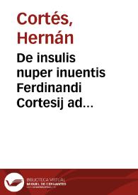 De insulis nuper inuentis Ferdinandi Cortesij ad Carolum V. Rom. Imperatorem narrationes, cum alio quodam Petri Martyris ad Clementem VII. Pontificem Maximum consimilis argumenti libello.