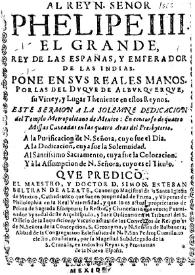 Al rey N. señor Phelipe IIII. el grande, rey de las Españas, y emperador de las Indias. Pone en svs reales manos, por las del dvque de Albvrqverqve, su virrey, y lugar theniente en estos reynos, este sermon a la solemne dedicacion del templo Metropolitano de Mexico: En concurso de quatro missas cantadas en las quatro aras del presbyterio: A la purificacion de N. Señora, cuyo fue el dia. A la dedicacion, cuya fue la solemnidad. Al Santissimo Sacramento, cuya fue la colocacion. Y à la assumpcion de N. Señora, cuyo es el titulo