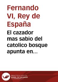 El cazador mas sabio del catolico bosque apunta en este romance las experiencias de la caza politica à su amado rey don Fernando el Sexto