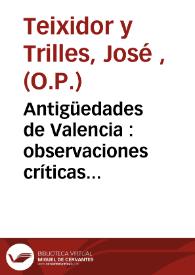 Antigüedades de Valencia : observaciones críticas donde con instrumentos auténticos se destruye lo fabuloso, dejando en su debida estabilidad lo bien fundado