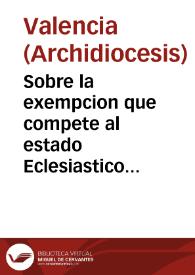 Sobre la exempcion que compete al estado Eclesiastico de Valencia y su Arçobispado de los derechos de Aduana no solo en lo que introducen para su propio uso si tambien en la extraccion de sus frutos beneficiales...