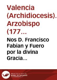 Nos D. Francisco Fabian y Fuero por la divina Gracia ... Arzobispo de Valencia ... : a todas las personas existentes en esta nuestra Diocesi ... el paternal cuidado del rey ... ha obtenido de ... nuestro Beatisimo Padre un Breve que dice asi ...