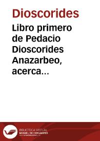 Libro primero de Pedacio Dioscorides Anazarbeo, acerca de la materia medicinal, traducido de lengua griega en la vulgar castellana, et illustrado con suscintas annotationes por el Doctor Andres de Laguna medico de Iulio III Pont. Max..