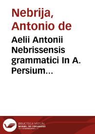 Aelii Antonii Nebrissensis grammatici In A. Persium Flaccum poetam satyricum interpretatio cum quibusdam quae a librariis deprauata atque detorta fuerunt per eundem recognita et ad vnguem emendata ac noviter impressa foeliciter incipitur.