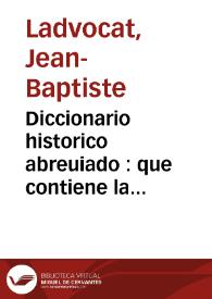 Diccionario historico abreuiado : que contiene la historia de los patriarchas, principes hebreos, emperadores, reyes, i grandes capitanes, de los dioses, de los heroes de la antiguedad pagana, &c., de los Papas, Santos Padres, obispos, i cardenales celebres, de los historiadores, poetas, gramaticos, oradores, theologos, jurisconsultos, medicos, philosophos, mathematicos, &. con sus principales obras, i ediciones, de las mugeres sabias, de los pintores, escultores, gravadores, inventores de artes ... en el qual se indica todo lo mas  curioso, i util de la historia sagrada, i profana 