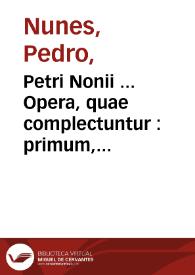 Petri Nonii ... Opera, quae complectuntur : primum, duos libros, in quorum priore tractantur pulcherrima problemata : in altero traduntur ex mathematicis disciplinis regulae & instrumenta artis nauigandi, quibus varia rerum astronomicarum [fainomena] circa coelestium corporum motus explorare possumus : deinde, Annotationes in Aristotelis problema mechanicum de motu nauigij ex remis : postremo, Annotationes in planetarum theoricas Georgii Purbachii, quibus multa hactenus perperam intellecta, ab alijsq[ue] praeterita exponuntur ...