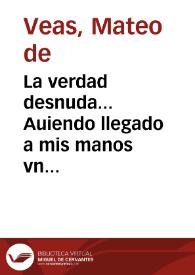 La verdad desnuda... Auiendo llegado a mis manos vn papel impresso, con titulo La verdad declarada, por los RR PP. Mros FR. Juan de Ortega, y Fr. Joseph de Haro ... á los que se dirige esta impostura, es á N.M.R.P. Mro. Fr. Andres de Roxas ... y Matheo de Veas, quien llevandola por Dios, y perdonandola por sus Magestad, junto con las demas injurias y dicterios que en el papel se contienen, nunca tuvo animo de dar respuesta ... pero viendo que este silencio ... me veo precissado á responder ...