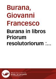 Burana in libros Priorum resolutoriorum : Eccam vobis, qui Dialectice incumbitis studiosi adolescentes, tantopere exoptatam in Priores Aristotelis resolutorios Joannis Francisci Burane Veronensis interpretationem fidissimam, necnon exactissimam expositionem ; Auerrois Cordubensis Expositio media in eosdem Aristotelis Priores resolutorios, eodem Joanne Francisco interprete emendatissima absolutissimaque, cui preter eorum, que in altera perperam legebantur omnifariam castigationem pleraque addita sunt, & secundi Secti quod de facultate proponun[tur] inscribitur, uniuersa expositio, cuius nihil prorsus in altera legebatur. Necnon eiusdem Auerrois in eosdem Compendium perquam vtile, eodem interprete. Additit idem Hieronymus Annotationes quasdam suas, quas non ingratas fore lecturis putauit, quamquam illas nimia lectionum molestia vexatus breui suppressas inuitus perstrinxerit. ...