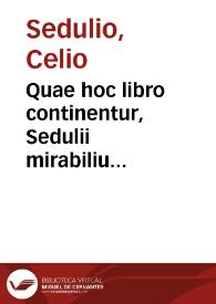 Quae hoc libro continentur, Sedulii mirabilium diuinoru[m] libri quatuor carmine heroico ; eiusdem Elegia, in qua finis pentametri est similis principio hexametri ; eiusde[m] Hymnus de Christo ab incarnatione, usq[ue] ad asce[n]sione[m]. Iuuenci de Euangelica historia libri quatuor. Aratoris cardinalis Historiae apostolicae libri duo. Probae Falconiae Ce[n]to ex Vergilio de nouo & ueteri testame[n]to. Homerocentra, hoc est centones ex Homero graece cum interpretatione latina. Opusculum ad annu[n]tiationem beatiss. Virginis graece cum latino in medio quaternionum omnium. Lactantii Firmiani de Resurrectione Elegia ... Cyprianus De ligno crucis uersu heroico. Thipherni Deprecatoria ad virginem elegia ... Sancti Damasi De laudibus Pauli apostoli apostoli uersus hexametri ... Vita S. Martini episcopi a Seuero Sulpitio prosa oratione ... Vita S. Nicolai e graeco in latinum a Leonardo Iustiniano patritio Veneto