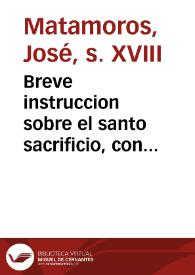 Breve instruccion sobre el santo sacrificio, con egercicios de piedad para el tiempo de la misa [Texto impreso] : conformes a las oraciones, que la Iglesia tiene dispuestas para su celebracion