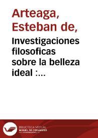 Investigaciones filosoficas sobre la belleza ideal : considerada como objeto de todas las artes de imitacion / por Don Estevan de Arteaga