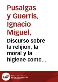 Discurso sobre la relijion, la moral y la higiene como inseparables hermanas, que de consuno procuran la felicidad del hombre, conservándole la salud y prolongándole la vida : leído en la Universidad Central ... el 10 de junio de 1857 / por Ignacio Miguel Pusalgas y Guerris