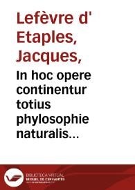 In hoc opere continentur totius phylosophie naturalis paraphrases, hoc ordine digeste : Octo physicorum Aristotelis: paraphrasis ; Quatuor de celo et mundo completorum: paraphrasis ; Duoru[m] de G[e]n[er]atio[n]e [et] Corruptio[n]e paraphrasis ; Quattuor Meteoro[rum] co[m]pleto[rum]: paraphrasis ; Trium de Anima completorum: paraphrasis ; Libri de Sensu et Sensibili: paraphrasis ; Libri de Somno et Vigilia: paraphrasis ; Libri de Longitudine et Breuitate vite: paraphrasis ; Dialogi insuper ad Physicoru[m] : tu[m] faciliu[m] tum difficiliu[m] intelligentia[m] introductorij: duo; Introductio Metaphysica ; Dialogi quattuor ad Metaphysicoru[m] intelligentiam introductorij / [Jacobi Fabri Stapulensis]