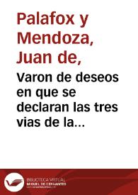 Varon de deseos en que se declaran las tres vias de la vida espiritual: purgativa, iluminatiua y vnitiua ... / por don Iuan de Palafox y Mendoza