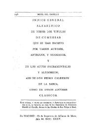 Índice general alfabético de todos los títulos de comedias que se han escrito por varios autores, antiguos, y modernos y de los Autos Sacramentales y alegóricos, assi de D. Pedro Calderón de la Barca, como de otros autores clásicos. Este índice y todas las comedias y Autos que se comprehenden en él, se hallarán en casa de los Herederos de Francisco Medél del Castillo...