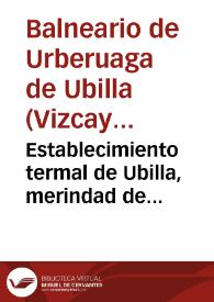 Establecimiento termal de Ubilla, merindad de Marquina. Aguas termo-bicarbonatadas-nitrogenadas de Urberuaga de Ubilla, Vizcaya, anteiglesia de Jemein : breve reseña del mismo y su instalación, análisis y virtudes medicinales de las aguas, opinión de algunos de los muchos profesores que han podido apreciar sus efectos