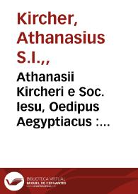 Athanasii Kircheri e Soc. Iesu, Oedipus Aegyptiacus : hoc est Vniuersalis hieroglyphicae veterum doctrinae temporum iniuria abolitae instauratio : opus ex omni orientalium doctrina & sapientia conditum, nec non viginti diuersarium linguarum, authoritate stabilitum, felicibus auspiciis Ferdinandi III, Austriaci sapientissimi & inuictissimi Romanorum imperatoris semper Augusti è tenebris erutum, atque bono reipublicae literariae consecratum.