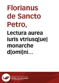 Lectura aurea iuris vtriusq[ue] monarche d[omi]ni Floriani de Sancto Petro: que ante manca perferebatur, noviter excussa; additis que in aliis impresionibus deficiebant, una cum utilissimis additionibus, repertorio, summarijs [et] numeris super toto libro octavo...