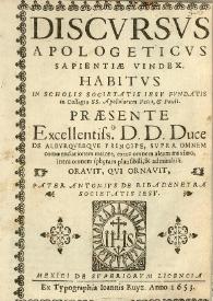 Discursus apologeticus sapientiae vindex : habitus in scholis Societatis Jesu fundatis in Collegio SS. Apostolorum Petri, et Pauli. Paesente excellentiss. DD. Duce de Alburquerque principe, supra omnem commendationem maiore extra omnem aleam maximo, intra omnem spheram plausibili, & admirabili oravit , qui ornavit, pater Antonius de Ribadeneyra Societatis Iesu